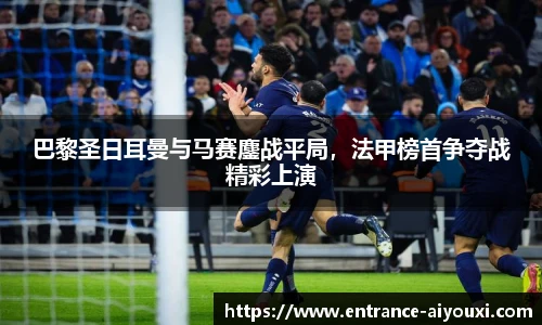 巴黎圣日耳曼与马赛鏖战平局，法甲榜首争夺战精彩上演