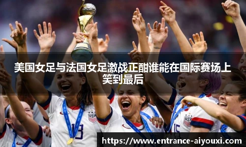美国女足与法国女足激战正酣谁能在国际赛场上笑到最后