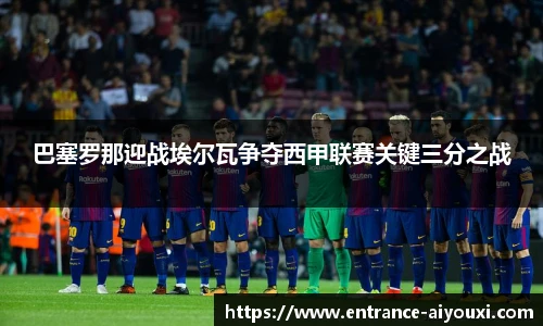 巴塞罗那迎战埃尔瓦争夺西甲联赛关键三分之战